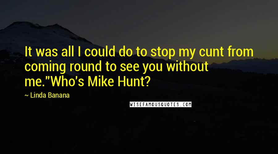 Linda Banana Quotes: It was all I could do to stop my cunt from coming round to see you without me.''Who's Mike Hunt?