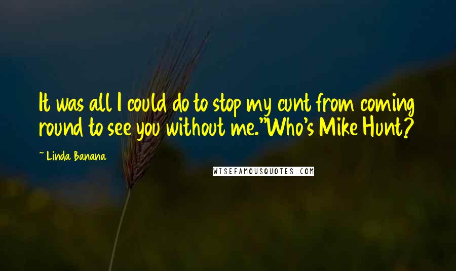 Linda Banana Quotes: It was all I could do to stop my cunt from coming round to see you without me.''Who's Mike Hunt?