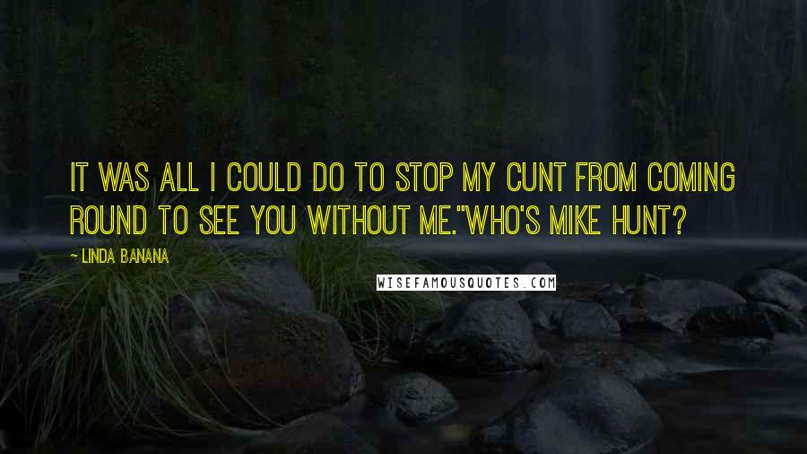 Linda Banana Quotes: It was all I could do to stop my cunt from coming round to see you without me.''Who's Mike Hunt?