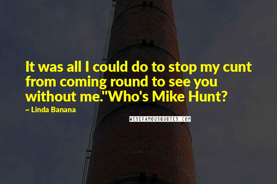 Linda Banana Quotes: It was all I could do to stop my cunt from coming round to see you without me.''Who's Mike Hunt?