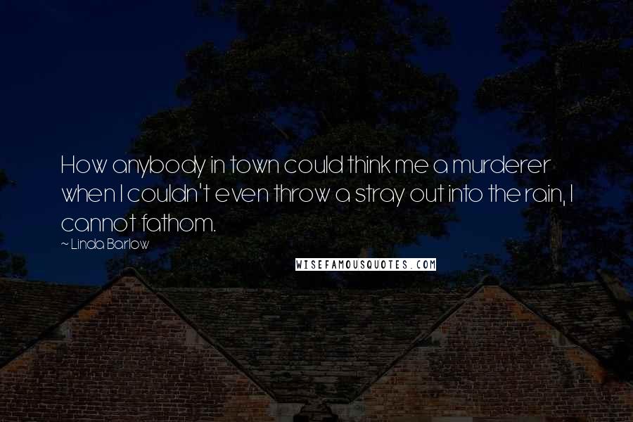 Linda Barlow Quotes: How anybody in town could think me a murderer when I couldn't even throw a stray out into the rain, I cannot fathom.