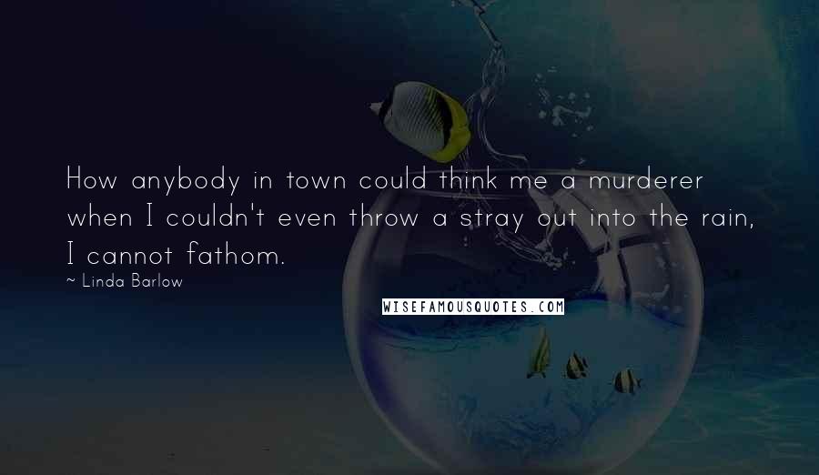 Linda Barlow Quotes: How anybody in town could think me a murderer when I couldn't even throw a stray out into the rain, I cannot fathom.