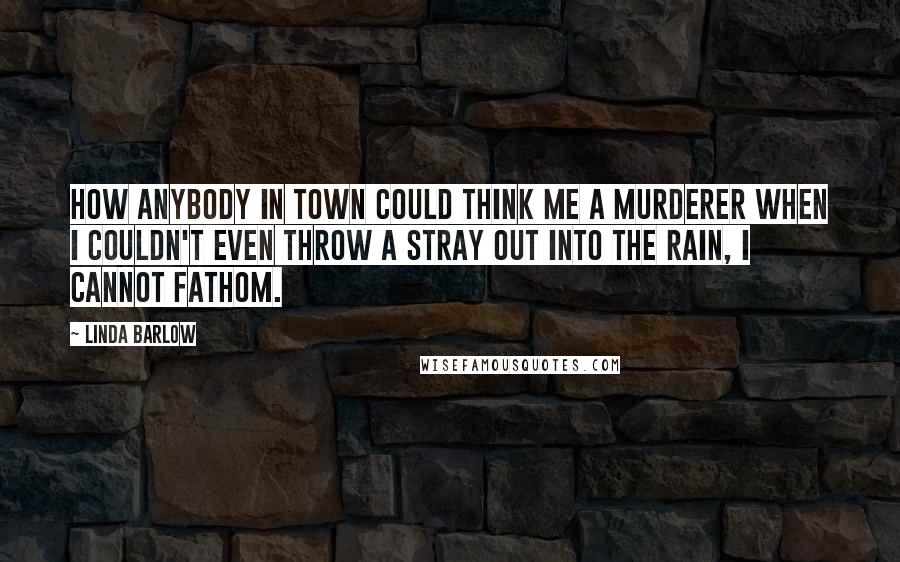 Linda Barlow Quotes: How anybody in town could think me a murderer when I couldn't even throw a stray out into the rain, I cannot fathom.