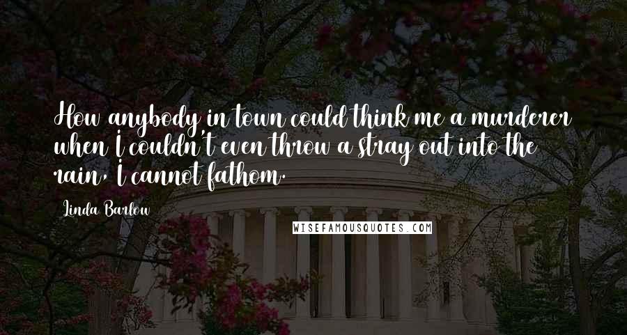 Linda Barlow Quotes: How anybody in town could think me a murderer when I couldn't even throw a stray out into the rain, I cannot fathom.