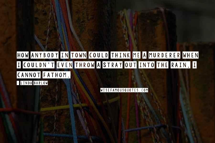 Linda Barlow Quotes: How anybody in town could think me a murderer when I couldn't even throw a stray out into the rain, I cannot fathom.