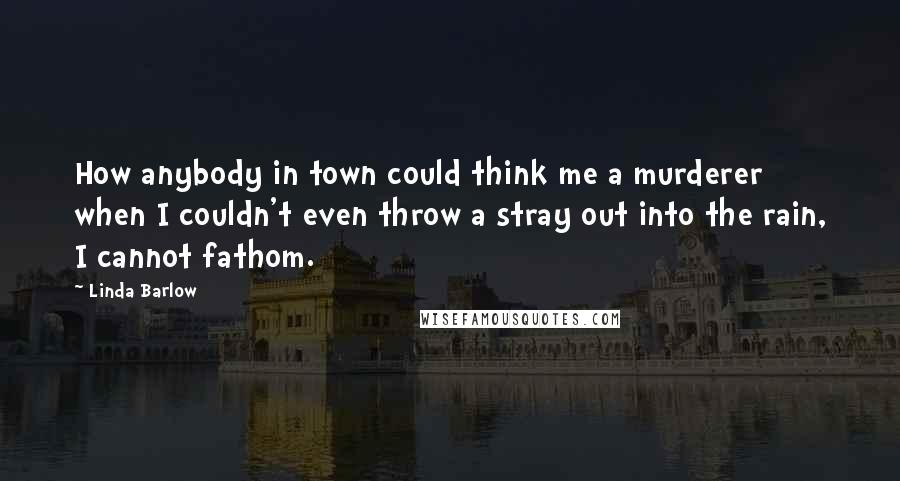 Linda Barlow Quotes: How anybody in town could think me a murderer when I couldn't even throw a stray out into the rain, I cannot fathom.