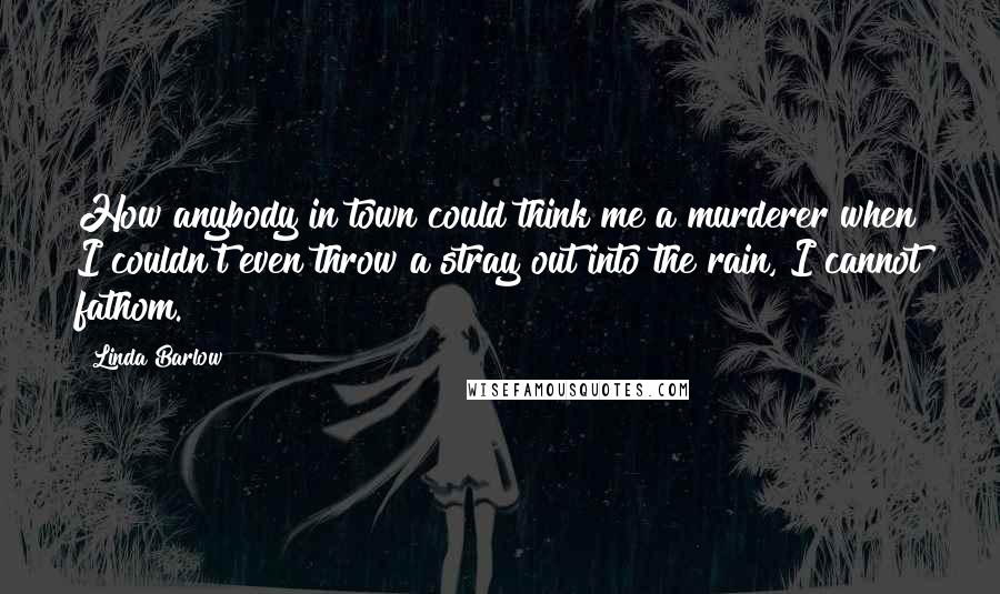 Linda Barlow Quotes: How anybody in town could think me a murderer when I couldn't even throw a stray out into the rain, I cannot fathom.