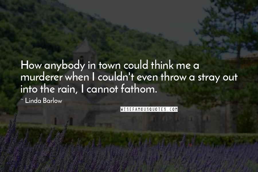 Linda Barlow Quotes: How anybody in town could think me a murderer when I couldn't even throw a stray out into the rain, I cannot fathom.