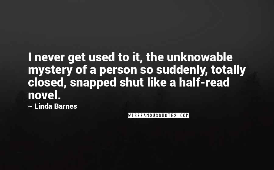 Linda Barnes Quotes: I never get used to it, the unknowable mystery of a person so suddenly, totally closed, snapped shut like a half-read novel.