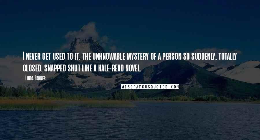 Linda Barnes Quotes: I never get used to it, the unknowable mystery of a person so suddenly, totally closed, snapped shut like a half-read novel.