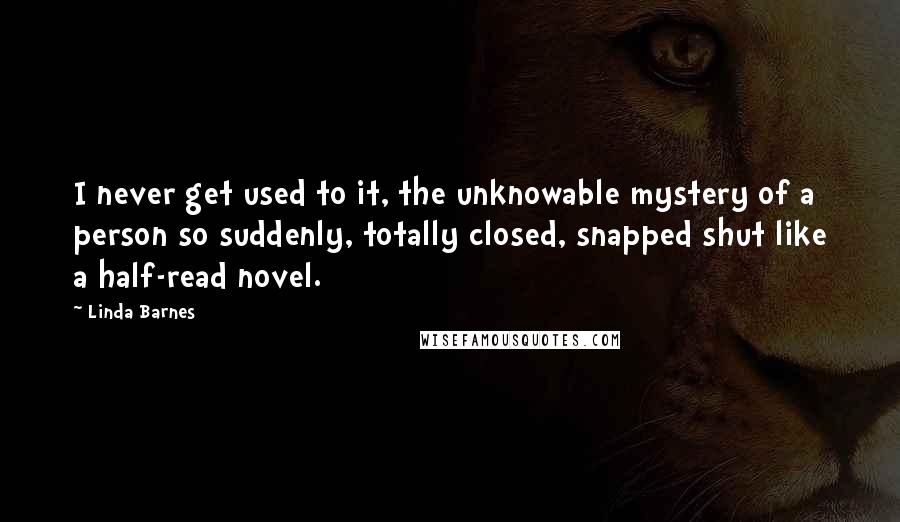 Linda Barnes Quotes: I never get used to it, the unknowable mystery of a person so suddenly, totally closed, snapped shut like a half-read novel.