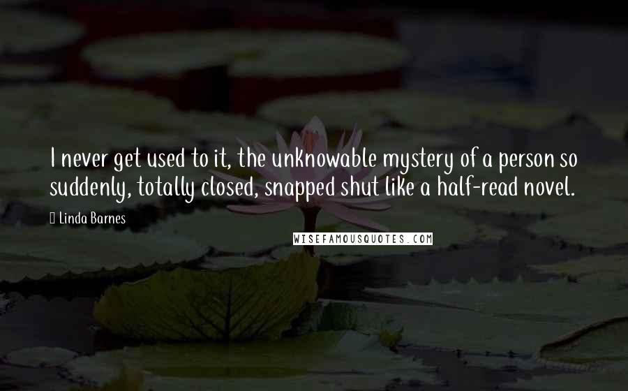 Linda Barnes Quotes: I never get used to it, the unknowable mystery of a person so suddenly, totally closed, snapped shut like a half-read novel.