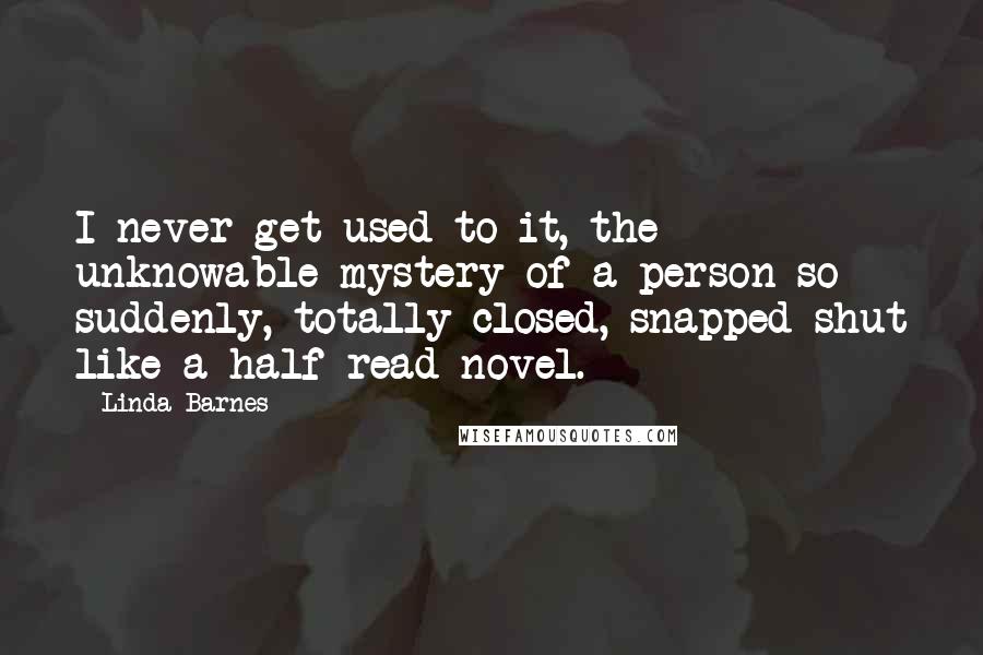 Linda Barnes Quotes: I never get used to it, the unknowable mystery of a person so suddenly, totally closed, snapped shut like a half-read novel.