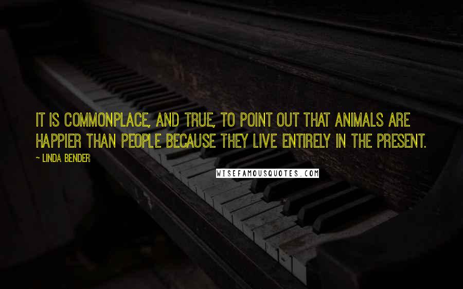 Linda Bender Quotes: It is commonplace, and true, to point out that animals are happier than people because they live entirely in the present.