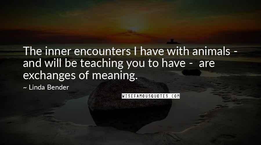 Linda Bender Quotes: The inner encounters I have with animals - and will be teaching you to have - are exchanges of meaning.