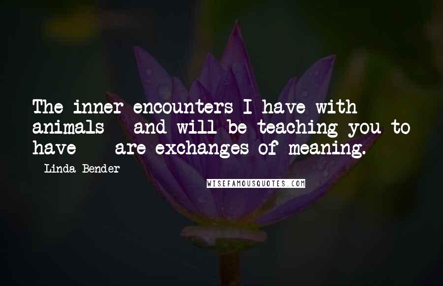 Linda Bender Quotes: The inner encounters I have with animals - and will be teaching you to have - are exchanges of meaning.