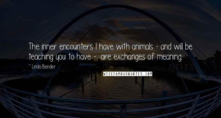 Linda Bender Quotes: The inner encounters I have with animals - and will be teaching you to have - are exchanges of meaning.