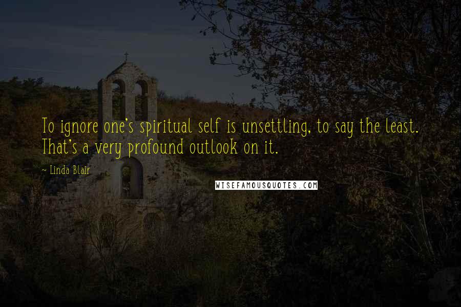 Linda Blair Quotes: To ignore one's spiritual self is unsettling, to say the least. That's a very profound outlook on it.