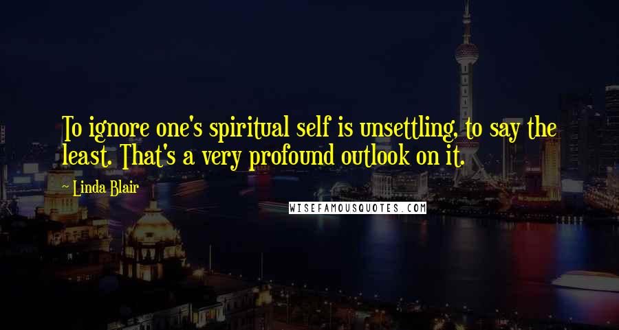 Linda Blair Quotes: To ignore one's spiritual self is unsettling, to say the least. That's a very profound outlook on it.