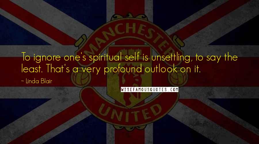 Linda Blair Quotes: To ignore one's spiritual self is unsettling, to say the least. That's a very profound outlook on it.