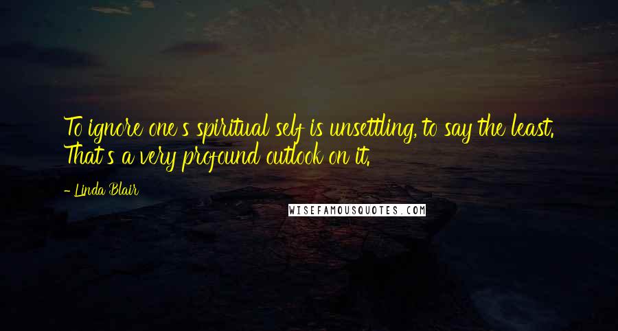 Linda Blair Quotes: To ignore one's spiritual self is unsettling, to say the least. That's a very profound outlook on it.