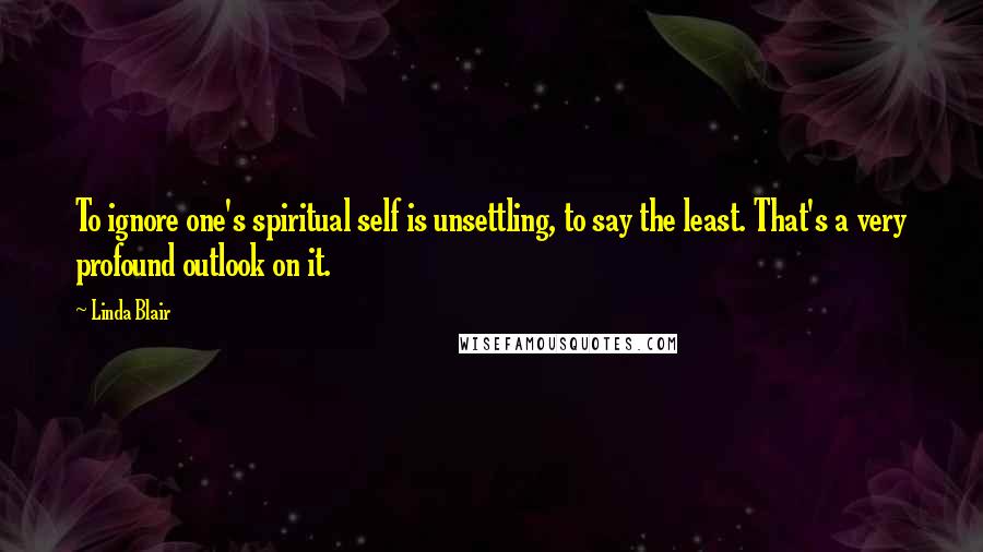 Linda Blair Quotes: To ignore one's spiritual self is unsettling, to say the least. That's a very profound outlook on it.