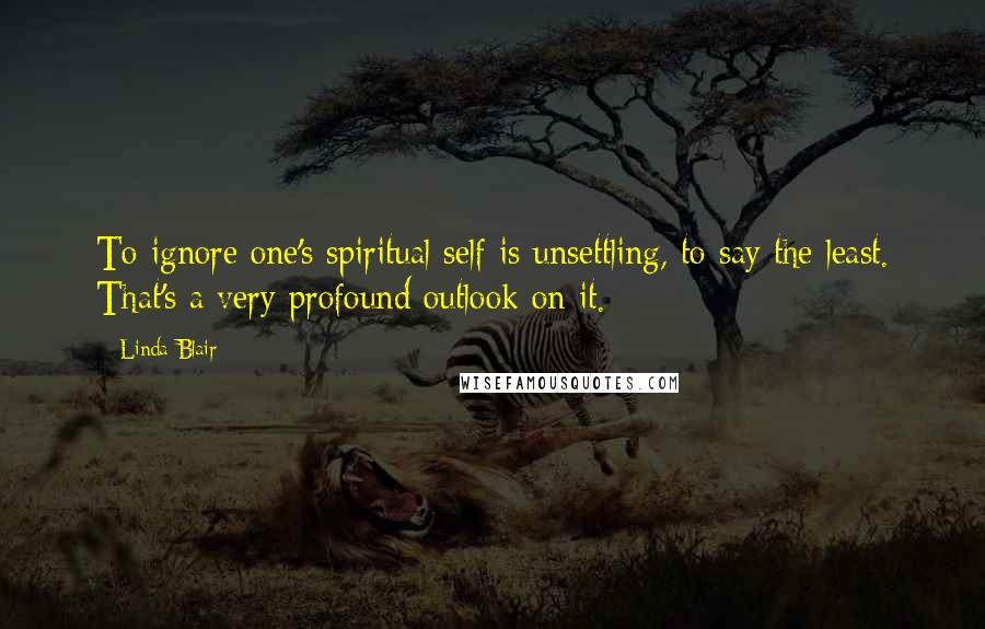 Linda Blair Quotes: To ignore one's spiritual self is unsettling, to say the least. That's a very profound outlook on it.