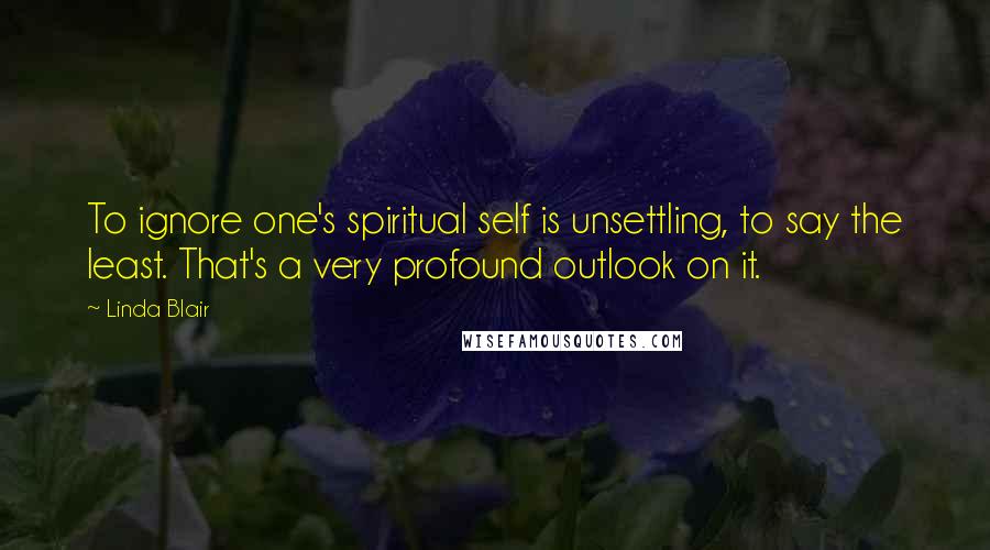 Linda Blair Quotes: To ignore one's spiritual self is unsettling, to say the least. That's a very profound outlook on it.