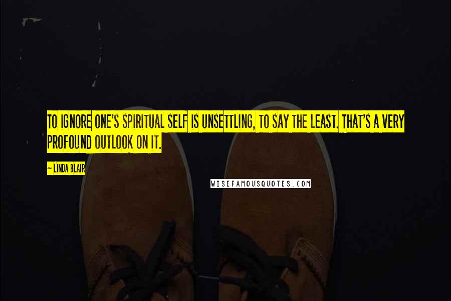 Linda Blair Quotes: To ignore one's spiritual self is unsettling, to say the least. That's a very profound outlook on it.