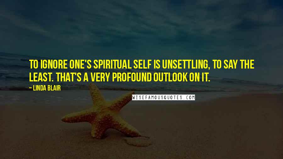 Linda Blair Quotes: To ignore one's spiritual self is unsettling, to say the least. That's a very profound outlook on it.