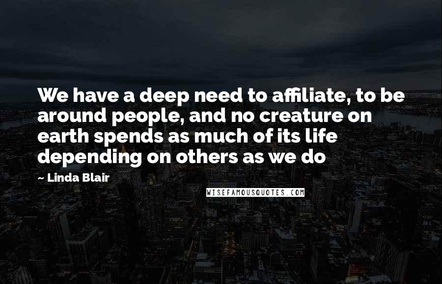 Linda Blair Quotes: We have a deep need to affiliate, to be around people, and no creature on earth spends as much of its life depending on others as we do