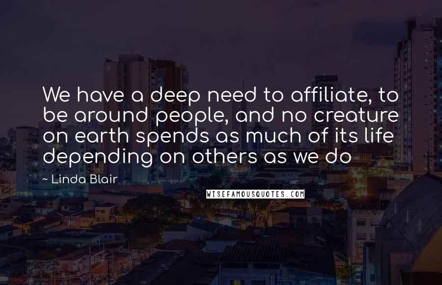 Linda Blair Quotes: We have a deep need to affiliate, to be around people, and no creature on earth spends as much of its life depending on others as we do