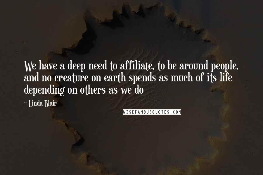 Linda Blair Quotes: We have a deep need to affiliate, to be around people, and no creature on earth spends as much of its life depending on others as we do