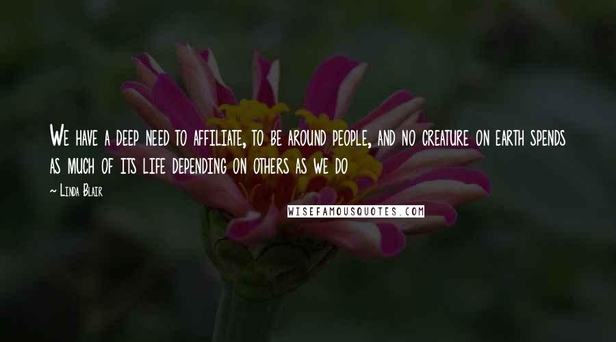 Linda Blair Quotes: We have a deep need to affiliate, to be around people, and no creature on earth spends as much of its life depending on others as we do