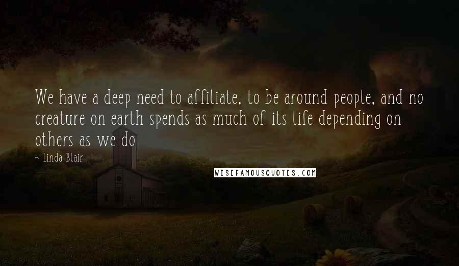 Linda Blair Quotes: We have a deep need to affiliate, to be around people, and no creature on earth spends as much of its life depending on others as we do