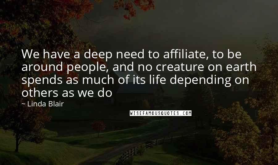 Linda Blair Quotes: We have a deep need to affiliate, to be around people, and no creature on earth spends as much of its life depending on others as we do