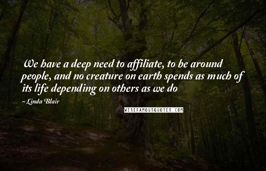 Linda Blair Quotes: We have a deep need to affiliate, to be around people, and no creature on earth spends as much of its life depending on others as we do