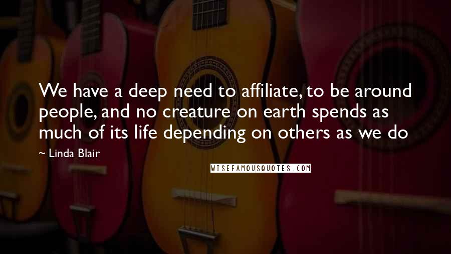 Linda Blair Quotes: We have a deep need to affiliate, to be around people, and no creature on earth spends as much of its life depending on others as we do