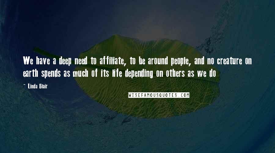 Linda Blair Quotes: We have a deep need to affiliate, to be around people, and no creature on earth spends as much of its life depending on others as we do