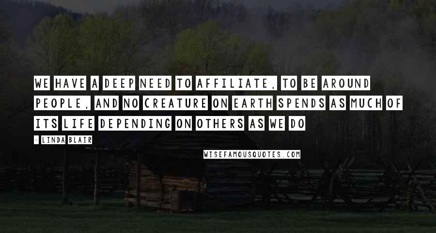 Linda Blair Quotes: We have a deep need to affiliate, to be around people, and no creature on earth spends as much of its life depending on others as we do