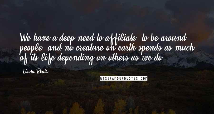 Linda Blair Quotes: We have a deep need to affiliate, to be around people, and no creature on earth spends as much of its life depending on others as we do