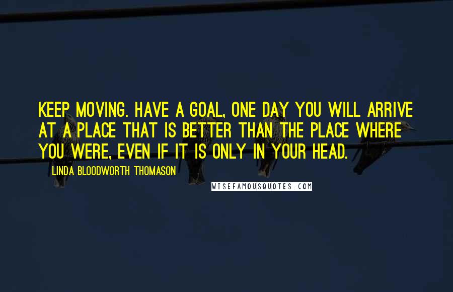 Linda Bloodworth Thomason Quotes: Keep moving. Have a goal, One day you will arrive at a place that is better than the place where you were, even if it is only in your head.