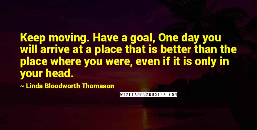 Linda Bloodworth Thomason Quotes: Keep moving. Have a goal, One day you will arrive at a place that is better than the place where you were, even if it is only in your head.