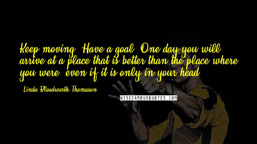 Linda Bloodworth Thomason Quotes: Keep moving. Have a goal, One day you will arrive at a place that is better than the place where you were, even if it is only in your head.