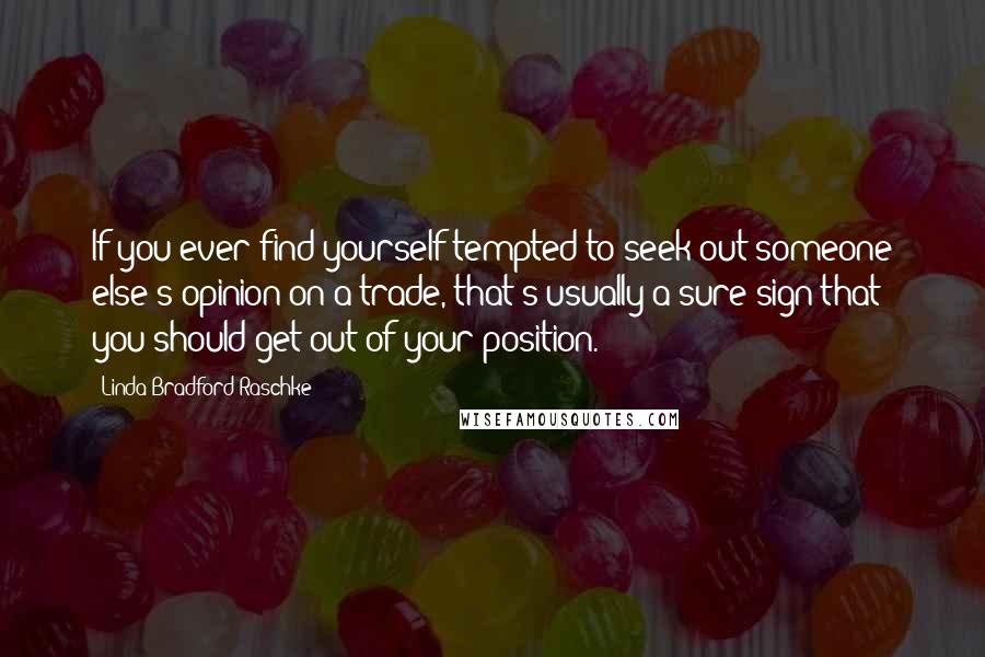 Linda Bradford Raschke Quotes: If you ever find yourself tempted to seek out someone else's opinion on a trade, that's usually a sure sign that you should get out of your position.