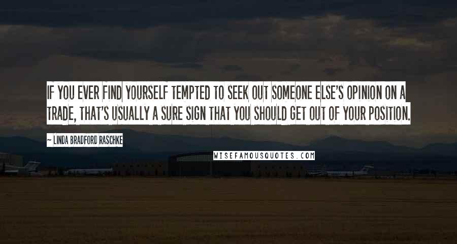 Linda Bradford Raschke Quotes: If you ever find yourself tempted to seek out someone else's opinion on a trade, that's usually a sure sign that you should get out of your position.