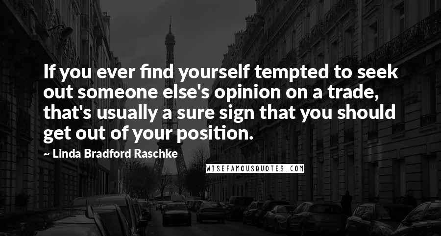 Linda Bradford Raschke Quotes: If you ever find yourself tempted to seek out someone else's opinion on a trade, that's usually a sure sign that you should get out of your position.