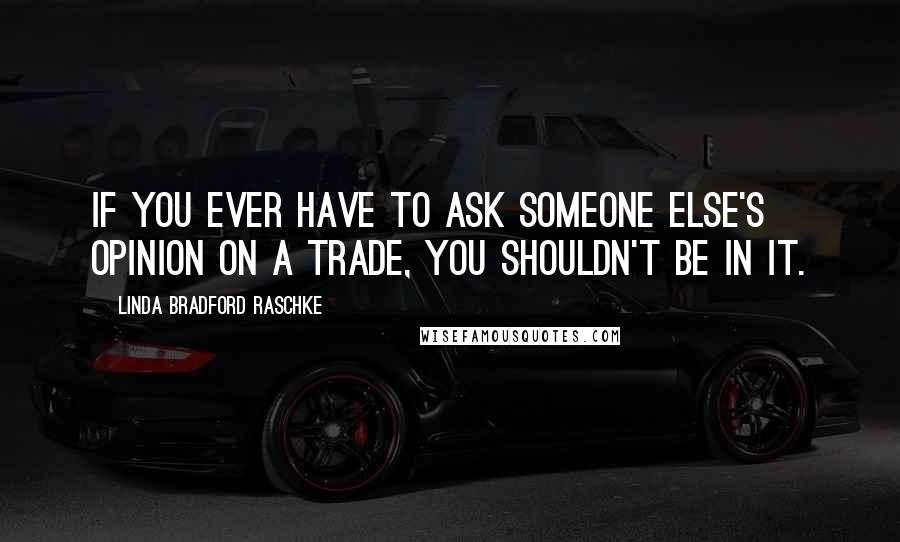 Linda Bradford Raschke Quotes: If you ever have to ask someone else's opinion on a trade, you shouldn't be in it.