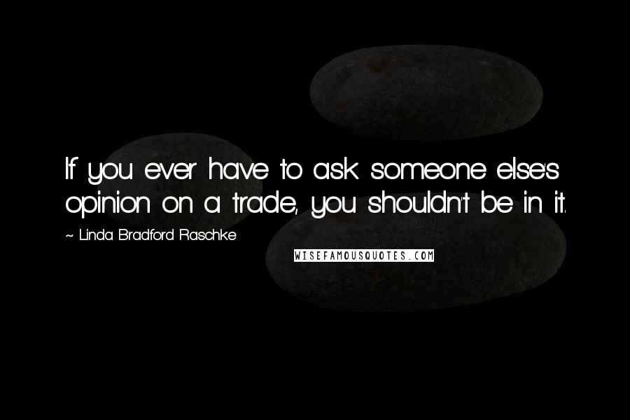 Linda Bradford Raschke Quotes: If you ever have to ask someone else's opinion on a trade, you shouldn't be in it.