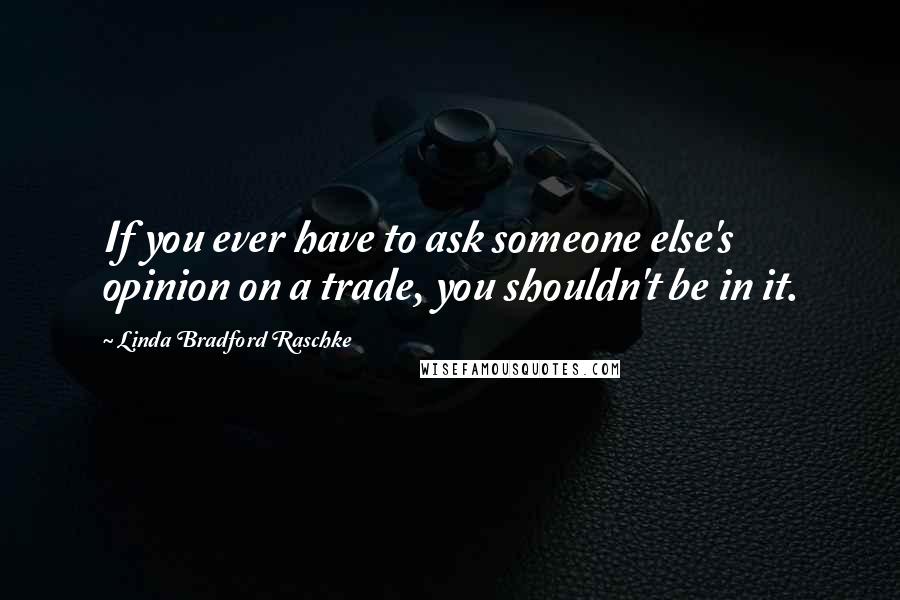 Linda Bradford Raschke Quotes: If you ever have to ask someone else's opinion on a trade, you shouldn't be in it.